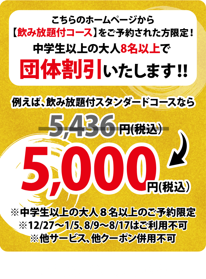 こちらのホームページから【飲放題付コース】をご予約された方限定!中学生以上の大人8名以上で団体割引いたします!!